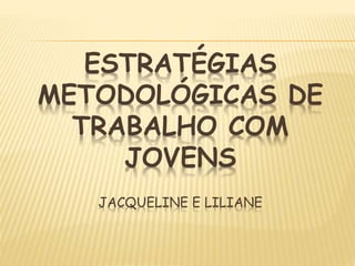 ESTRATÉGIAS
METODOLÓGICAS DE
TRABALHO COM
JOVENS
JACQUELINE E LILIANE
 