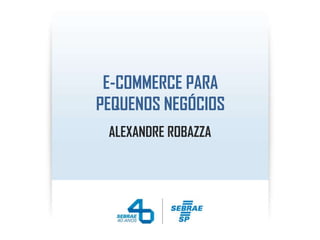 E-COMMERCE PARA
PEQUENOS NEGÓCIOS
ALEXANDRE ROBAZZA
 