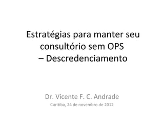Estratégias para manter seu
   consultório sem OPS
   – Descredenciamento


    Dr. Vicente F. C. Andrade
     Curitiba, 24 de novembro de 2012
 
