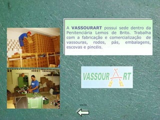 A VASSOURART possui sede dentro da
Penitenciária Lemos de Brito. Trabalha
com a fabricação e comercialização de
vassouras, rodos, pás, embalagens,
escovas e pincéis.




     VOLTE
 