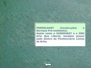 PREMOLDART       (Construções    e
Serviços Pré-moldados).
Assim como a VASSOURAT e a ONG
Arte Que Liberta, também possui
sede dentro da Penitenciária Lemos
de Brito.




      VOLTE
 