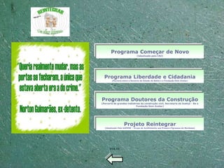 Programa Começar de Novo
                              (Idealizado pelo CNJ)




  Programa Liberdade e Cidadania
        (Parceria entre o Governo do Estado da Bahia e a Fundação Dom Avelar)




Programa Doutores da Construção
(Parceria de grandes indústrias da construção civil, Secretaria da Justiça - Ba e
                            Fundação Dom Avelar)




                   Projeto Reintegrar
  (Idealizado Pelo GAPENE – Grupo de Acolhimento aos Presos e Egressos do Nordeste)




      VOLTE
 