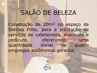SALÃO DE BELEZA
Construção de 20m² no espaço de
Simões Filho, para a prestação de
serviços de cabeleireira, manicure e
pedicure,      oferecendo       uma
quantidade    inicial    de   quatro
empregos autônomos gerados.


                VOLTE
 