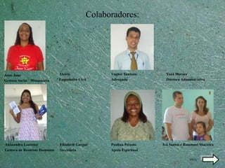 Colaboradores:




Jesse Jane                     Alcírio              Vagner Santana       Yoná Moraes
Gestora Social / Missionária   Engenheiro Civil     Advogado             Diretora Administrativa




Alessandra Loureiro            Elisabeth Gargur     Paulina Peixoto    Ivã Santos e Rosemari Macieira
Gestora de Recursos Humanos    Secretária           Apoio Espiritual

                                                                                      SIGA
 