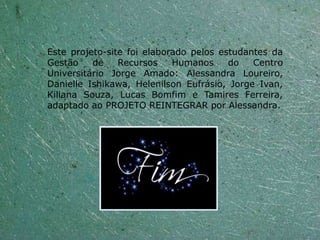 Este projeto-site foi elaborado pelos estudantes da
Gestão    de    Recursos    Humanos     do   Centro
Universitário Jorge Amado: Alessandra Loureiro,
Danielle Ishikawa, Helenilson Eufrásio, Jorge Ivan,
Kiliana Souza, Lucas Bomfim e Tamires Ferreira,
adaptado ao PROJETO REINTEGRAR por Alessandra.
 