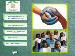 Reinserção Social &
  Recomeçar (CLICK AQUI)



  Marcenaria      (CLICK AQUI)




 Padaria & Confeitaria
         (CLICK AQUI)




  Defumador       (CLICK AQUI)




Salão de Beleza         (CLICK AQUI)




         VOLTE
 