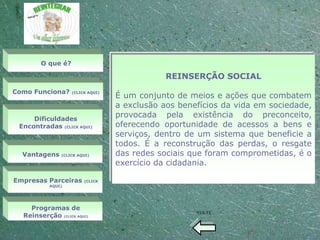 O que é?

                                              REINSERÇÃO SOCIAL
Como Funciona?
                                  É um conjunto de meios e ações que combatem
                   (CLICK AQUI)


                                  a exclusão aos benefícios da vida em sociedade,
     Dificuldades
                                  provocada pela existência do preconceito,
 Encontradas (CLICK AQUI)         oferecendo oportunidade de acessos a bens e
                                  serviços, dentro de um sistema que beneficie a
                                  todos. É a reconstrução das perdas, o resgate
  Vantagens    (CLICK AQUI)       das redes sociais que foram comprometidas, é o
                                  exercício da cidadania.

Empresas Parceiras      (CLICK
           AQUI)




    Programas de
                                                     VOLTE
  Reinserção (CLICK AQUI)
 