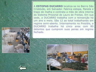 A ESTOPAS DUCARRO localiza-se no Bairro São
        Cristóvão, em Salvador. Fabrica estopa, flanela e
        trapo de malha e contrata a mão de obra interna
        do Sistema Prisional de Lauro de Freitas. Em sua
        sede, a DUCARRO trabalha com a reinserção há
        um ano e meio. São 12 ao total trabalhando em
        regime semi-aberto. Internamente no Presídio, a
        DUCARRO trabalha há cinco anos com 80
        detentos que cumprem suas penas em regime
        fechado.




VOLTE
 