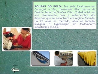 ROUPAS DO POLO: Sua sede localiza-se em
        Camaçari – Ba., possuindo filial dentro da
        Colônia Penal de Simões Filho. Trabalha há um
        ano diretamente com a mão-de-obra dos
        detentos que se encontram em regime fechado.
        Há 23 anos no mercado, atua na locação,
        lavagem     e    higienização de   fardamentos
        industriais e E.P.I.s.




VOLTE
 