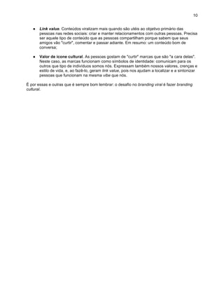 10


   ●   Link value. Conteúdos viralizam mais quando são utéis ao objetivo primário das
       pessoas nas redes sociais: criar e manter relacionamentos com outras pessoas. Precisa
       ser aquele tipo de conteúdo que as pessoas compartilham porque sabem que seus
       amigos vão "curtir", comentar e passar adiante. Em resumo: um conteúdo bom de
       conversa;

   ●   Valor de ícone cultural. As pessoas gostam de "curtir" marcas que são "a cara delas".
       Neste caso, as marcas funcionam como símbolos de identidade: comunicam para os
       outros que tipo de indivíduos somos nós. Expressam também nossos valores, crenças e
       estilo de vida, e, ao fazê-lo, geram link value, pois nos ajudam a localizar e a sintonizar
       pessoas que funcionam na mesma vibe que nós.

É por essas e outras que é sempre bom lembrar: o desafio no branding viral é fazer branding
cultural.
 