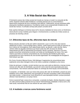 11




                       3. A Vida Social das Marcas
O tremendo avanço das mídias sociais tem levado as marcas a investir na conquista de fãs
online. Esperam através deles fortalecer a conexão pessoal com os consumidores e
desenvolver programas de buzz marketing mais efetivos. Infelizmente, poucas empresas estão
alcançando resultados expressivos. O problema reside numa compreensão limitada da vida
social das marcas. A confusão começa pelo próprio conceito de fã.

Este capítulo distingue os diversos tipos de fã, discute a lealdade de marca como um fenômeno
sóciocultural e propo medidas para integrar o monitoramento e a análise de mídias sociais ao
processo de branding cultural.



3.1. Diferentes tipos de fãs, diferentes tipos de marcas

Muitos estudos abordam os fãs sem definir claramente o que é um fã. Uma das maiores
referências na área, o comunicólogo Henry Jenkins, vacila nesse ponto ao tratar do assunto no
livro Cultura de Convergência. Num determinado trecho, ao discutir o valor dos fãs, Henry
Jenkins refere-se àqueles indivíduos que fazem parte dos 20% da base de clientes
responsáveis por 80% do faturamento da empresa. Noutro momento, descreve o fã como
aquele consumidor ativamente envolvido com todas as manifestações da marca. Ora, será
mesmo que todos os maiores compradores de uma empresa são fanáticos pela marca,
comportando-se como membros de uma torcida organizada? As investigações de Douglas B.
Holt indicam que não.

Em Como Construir Marcas-Ícones, Holt distingue 3 segmentos de consumidores leais,
explicando como eles interagem entre si de modo a sustentar a lealdade a uma marca.

Antes de esmiuçar o modelo, convém lembrar que seu autor está se referindo a marcas-ícones,
marcas com alto valor de identidade, que servem como canal de auto-expressão para seus
consumidores. Tais marcas costumam liderar os rankings de brand equity e de lucratividade.

A propósito, um lembrete: caso sua marca não possua alto valor de identidade, prepare-se para
trabalhar como a Dell, oferecendo uma promoção por dia para conquistar e reter consumidores
nas redes sociais - e trate de ser muito eficiente em suas operações também, porque precisará
oferecer mais benefícios a um preço menor.

Como é possível fugir a essa sina e conquistar, a exemplo da Apple, clientes dispostos a pagar
um valor premium pelos produtos de sua marca? Administrando a lealdade à marca como uma
rede social, recomenda Holt em seu estudo de caso sobre a ESPN.



3.2. A lealdade a marcas como fenômeno social
 