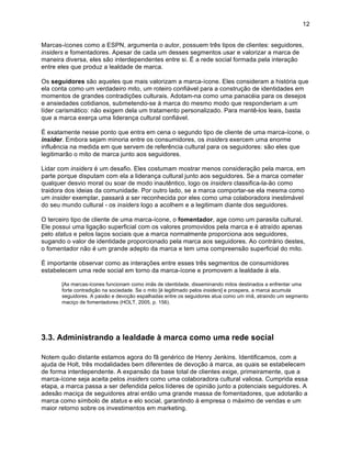 12


Marcas-ícones como a ESPN, argumenta o autor, possuem três tipos de clientes: seguidores,
insiders e fomentadores. Apesar de cada um desses segmentos usar e valorizar a marca de
maneira diversa, eles são interdependentes entre si. É a rede social formada pela interação
entre eles que produz a lealdade de marca.

Os seguidores são aqueles que mais valorizam a marca-ícone. Eles consideram a história que
ela conta como um verdadeiro mito, um roteiro confiável para a construção de identidades em
momentos de grandes contradições culturais. Adotam-na como uma panacéia para os desejos
e ansiedades cotidianos, submetendo-se à marca do mesmo modo que responderiam a um
líder carismático: não exigem dela um tratamento personalizado. Para mantê-los leais, basta
que a marca exerça uma liderança cultural confiável.

É exatamente nesse ponto que entra em cena o segundo tipo de cliente de uma marca-ícone, o
insider. Embora sejam minoria entre os consumidores, os insiders exercem uma enorme
influência na medida em que servem de referência cultural para os seguidores: são eles que
legitimarão o mito de marca junto aos seguidores.

Lidar com insiders é um desafio. Eles costumam mostrar menos consideração pela marca, em
parte porque disputam com ela a liderança cultural junto aos seguidores. Se a marca cometer
qualquer desvio moral ou soar de modo inautêntico, logo os insiders classifica-la-ão como
traidora dos ideias da comunidade. Por outro lado, se a marca comportar-se ela mesma como
um insider exemplar, passará a ser reconhecida por eles como uma colaboradora inestimável
do seu mundo cultural - os insiders logo a acolhem e a legitimam diante dos seguidores.

O terceiro tipo de cliente de uma marca-ícone, o fomentador, age como um parasita cultural.
Ele possui uma ligação superficial com os valores promovidos pela marca e é atraído apenas
pelo status e pelos laços sociais que a marca normalmente proporciona aos seguidores,
sugando o valor de identidade proporcionado pela marca aos seguidores. Ao contrário destes,
o fomentador não é um grande adepto da marca e tem uma compreensão superficial do mito.

É importante observar como as interações entre esses três segmentos de consumidores
estabelecem uma rede social em torno da marca-ícone e promovem a lealdade à ela.

       [As marcas-ícones funcionam como imãs de identidade, disseminando mitos destinados a enfrentar uma
       forte contradição na sociedade. Se o mito [é legitimado pelos insiders] e prospera, a marca acumula
       seguidores. A paixão e devoção espalhadas entre os seguidores atua como um imã, atraindo um segmento
       maciço de fomentadores (HOLT, 2005, p. 156).




3.3. Administrando a lealdade à marca como uma rede social

Notem quão distante estamos agora do fã genérico de Henry Jenkins. Identificamos, com a
ajuda de Holt, três modalidades bem diferentes de devoção à marca, as quais se estabelecem
de forma interdependente. A expansão da base total de clientes exige, primeiramente, que a
marca-ícone seja aceita pelos insiders como uma colaboradora cultural valiosa. Cumprida essa
etapa, a marca passa a ser defendida pelos líderes de opinião junto a potenciais seguidores. A
adesão maciça de seguidores atrai então uma grande massa de fomentadores, que adotarão a
marca como símbolo de status e elo social, garantindo à empresa o máximo de vendas e um
maior retorno sobre os investimentos em marketing.
 
