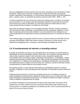 13



Uma vez estabelecida tal rede social em torno da marca, ela passa a servir de barreira à saída
de clientes. “Depois que a marca se consagra como veículo de mitos para uma rede de
insiders, seguidores e fomentadores, os consumidores individuais acham muito difícil afastar-se
dela [...] porque, assim, se subtrairão aos ganhos sociais da rede” (HOLT, 2005, p. 157).

O domínio persistente de uma marca-ícone sobre seus clientes pode, no entanto, ser anulado
por dois eventos: (1) uma massa crítica de seguidores abandona a marca pois seu mito não
mais resolve suas crises de identidade; (2) uma massa crítica de insiders alia-se contra a
marca porque ela traiu os ideais e os valores da comunidade.

Para cada uma dessas ameaças, há uma medida preventiva. Primeiro, é preciso atualizar o
mito de marca de modo a responder a contradições culturais emergentes. Segundo, a marca
deve se expressar sempre de modo autêntico, o que só é possível se ela incorporar à sua
cultura organizacional os significados e ideias que pretende promover no mercado de mitos da
época.

Tais medidas exigem uma gestão cultural da marca, processo ainda pouco difundido entre as
empresas (McCRAKEN, 2009). Elas indicam também a internet e as mídias sociais como
plataformas privilegiadas para o branding e a administração da lealdade de marca.



3.4. O monitoramento da internet e o branding cultural

A análise de tendências de busca e de compartilhamento de conteúdos na internet facilitou a
identificação de novas contradições culturais. Além disso, com a ajuda do monitoramento de
redes sociais, podemos mapear a vida social das marcas, localizando rapidamente
comunidades online onde atuam insiders, seguidores e fomentadores. A netnografia, método
proposto pioneiramente por Robert Kozinets em 1998, permite-nos participar das discussões
com o objetivo de: (1) detectar novas subculturas e ansiedades existenciais, as quais servirão
de matéria-prima para a criação do mito de marca; (2) incorporar o ponto de vista dos insiders,
compreendendo os valores deles em seus próprios termos.

No branding cultural, é a partir dessas informações que estrategistas, planners e criativos
escolhem e elaboram o mito mais adequado aos propósitos e à autoridade cultural e política da
marca.

Infelizmente esse processo é muito pouco praticado hoje em dia. O problema começa na
própria atividade de monitoramento e análise de mídias sociais, que, na maioria dos casos, não
produz verdadeiro conhecimento sóciocultural, e se estende ao desafio de integrar a pesquisa
online ao trabalho do departamento de criação.

As análises resultantes do monitoramento de mídias sociais repercutem muito pouco entre
aqueles que, em última instância, têm sido os grandes responsáveis pelas histórias que as
marcas contam: os redatores publicitários e os diretores de arte. Como é possível preencher tal
lacuna? Por meio do resumo cultural.
 