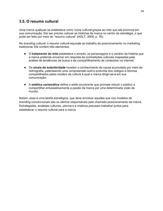 14


3.5. O resumo cultural

Uma marca qualquer se estabelece como ícone cultural graças ao mito que ela promove em
sua comunicação. Daí ser preciso colocar as histórias da marca no centro da estratégia, o que
pode ser feito por meio do “resumo cultural” (HOLT, 2009, p. 76).

No branding cultural, o resumo cultural equivale ao trabalho de posicionamento no marketing
tradicional. Ele contém três elementos:

   ● O tratamento do mito estabelece o enredo, os personagens e o cenário da história que
       a marca pretende encarnar em resposta às contradições culturais mapeadas pela
       análise de tendências de busca e de compartilhamento de conteúdos na internet;

   ● Os sinais de autenticidade revelam o conhecimento de causa acumulado por meio da
       netnografia, patenteando uma compreensão sutil e profunda dos códigos e idiomas
       compartilhados pelos insiders da cultura à qual a marca dirigir-se-á em sua
       comunicação;

   ● A estética carismática define o estilo envolvente que promete induzir o público a
       compartilhar entusiasticamente a paixão da marca por uma determinada visão de
       mundo.

Notem, essa é uma tarefa estratégica, que deve envolver aqueles que nos modelos de
branding convencionais são os últimos responsáveis pelo chamado posicionamento de marca.
Estrategistas, analistas culturais, planners e criativos precisam trabalhar juntos para
estabelecer o resumo cultural para a marca.
 
