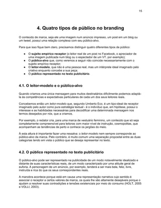 15




              4. Quatro tipos de público no branding
O conteúdo de marca, seja ele uma imagem num anúncio impresso, um post em um blog ou
um tweet, possui uma relação complexa com seu público-alvo.

Para que isso fique bem claro, precisamos distinguir quatro diferentes tipos de público:

   ●   O sujeito empírico receptor (o leitor real de um post no Facebook, o apreciador de
       uma imagem publicada num blog ou o espectador de um VT, por exemplo);
   ●   O público-alvo que, como veremos a seguir não coincide necessariamente com o
       sujeito empírico receptor;
   ●   O leitor-modelo, que não é uma pessoa real, mas um intérprete ideal imaginado pelo
       criativo enquanto concebe a sua peça;
   ●   O público representado no texto publicitário.



4.1. O leitor-modelo e o público-alvo

Quando criamos uma única mensagem para muitos destinatários dificilmente podemos adaptá-
la às competências e expectativas particulares de cada um dos seus leitores reais.

Concebemos então um leitor-modelo que, segundo Umberto Eco, é um tipo-ideal de receptor
imaginado pelo autor como pura estratégia textual - é o indivíduo que, em hipótese, possui o
interesse e as habilidades necessárias para decodificar uma determinada mensagem nos
termos desejados por nós, que a criamos.

Por exemplo, o redator cria, para uma marca de vestuário feminino, um conteúdo que só seja
completamente compreensível para leitoras com maior nível de instrução, cosmopolitas, que
acompanham as tendências de perto e conhece os jargões do meio.

À esta altura é importante fazer uma ressalva: o leitor-modelo nem sempre corresponde ao
público-alvo da marca. Pelo contrário, é muito comum uma separação proposital entre as duas
categorias tendo em vista o público que se deseja representar no texto.



4.2. O público representado no texto publicitário

O público-alvo pode ser representado na publicidade de um modo notavelmente idealizado e
distante de suas características reais, de um modo caracterizado por uma atitude geral de
euforia. A personagem de um anúncio, por exemplo, tenderá a ser mais bela, feliz, livre,
instruída e rica do que os seus correspondentes reais.

A manobra acontece porque está em causa uma representação narrativa cujo sentido é
associar o receptor a certos valores de marca, os quais lhe são altamente desejáveis porque o
ajudam a resolver suas contradições e tensões existenciais por meio do consumo (HOLT, 2005
e VOLLI, 2003).
 