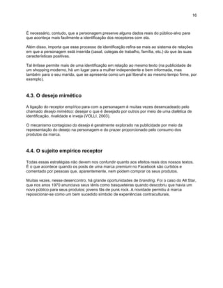 16



É necessário, contudo, que a personagem preserve alguns dados reais do público-alvo para
que aconteça mais facilmente a identificação dos receptores com ela.

Além disso, importa que esse processo de identificação refira-se mais ao sistema de relações
em que a personagem está inserida (casal, colegas de trabalho, família, etc.) do que às suas
características positivas.

Tal ênfase permite mais de uma identificação em relação ao mesmo texto (na publicidade de
um shopping moderno, há um lugar para a mulher independente e bem informada, mas
também para o seu marido, que se apresenta como um pai liberal e ao mesmo tempo firme, por
exemplo).



4.3. O desejo mimético

A ligação do receptor empírico para com a personagem é muitas vezes desencadeado pelo
chamado desejo mimético: desejar o que é desejado por outros por meio de uma dialética de
identificação, rivalidade e inveja (VOLLI, 2003).

O mecanismo contagioso do desejo é geralmente explorado na publicidade por meio da
representação do desejo na personagem e do prazer proporcionado pelo consumo dos
produtos da marca.



4.4. O sujeito empírico receptor

Todas essas estratégias não devem nos confundir quanto aos efeitos reais dos nossos textos.
É o que acontece quando os posts de uma marca premium no Facebook são curtidos e
comentado por pessoas que, aparentemente, nem podem comprar os seus produtos.

Muitas vezes, nesse desencontro, há grande oportunidades de branding. Foi o caso do All Star,
que nos anos 1970 anunciava seus tênis como basqueteiras quando descobriu que havia um
novo público para seus produtos: jovens fãs de punk rock. A novidade permitiu à marca
reposicionar-se como um bem sucedido símbolo de experiências contraculturais.
 