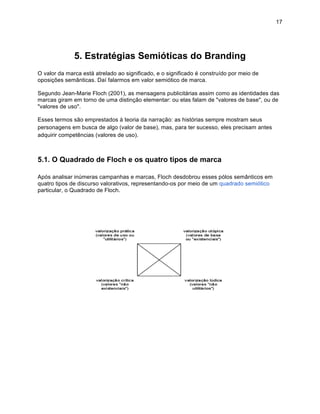 17




              5. Estratégias Semióticas do Branding
O valor da marca está atrelado ao significado, e o significado é construído por meio de
oposições semânticas. Daí falarmos em valor semiótico de marca.

Segundo Jean-Marie Floch (2001), as mensagens publicitárias assim como as identidades das
marcas giram em torno de uma distinção elementar: ou elas falam de "valores de base", ou de
"valores de uso".

Esses termos são emprestados à teoria da narração: as histórias sempre mostram seus
personagens em busca de algo (valor de base), mas, para ter sucesso, eles precisam antes
adquirir competências (valores de uso).



5.1. O Quadrado de Floch e os quatro tipos de marca

Após analisar inúmeras campanhas e marcas, Floch desdobrou esses pólos semânticos em
quatro tipos de discurso valorativos, representando-os por meio de um quadrado semiótico
particular, o Quadrado de Floch.
 