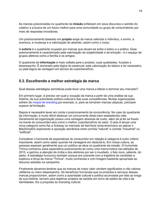 19



As marcas posicionadas no quadrante da missão enfatizam em seus discursos o sentido do
coletivo e a busca de um futuro melhor para uma comunidade ou grupo de consumidores por
meio de respostas inovadoras.

Um posicionamento baseado em projeto exige da marca valorizar o indivíduo, o sonho, a
aventura, a mudança e a valorização do abstrato, assim como o corpo.

A euforia é o quadrante ocupado por marcas que situam-se entre o lúdico e o prático. Esse
posicionamento é caracterizado pela valorização da subjetividade e da emoção - é o espaço de
grupos afetivos como a família e os amigos.

O quadrante da informação é mais voltado para o produto, suas qualidades, funções e
desempenho. É dominado pela lógica do essencial, pela valorização do básico e do necessário,
ou pela lógica da vantagem em termos de custo/benefício.



5.3. Escolhendo a melhor estratégia de marca

Qual dessas estratégias semióticas pode levar uma marca a liderar e dominar seu mercado?

Em primeiro lugar, é preciso ver qual a vocação da marca a partir de uma análise da sua
história, da sua autoridade político-cultural e das suas competências. Muitas organizações
sofrem de miopia de branding por exemplo, e, para se tornarem marcas utópicas, precisam
superar tal limitação.

Depois é necessário levar em conta o posicionamento da concorrência. No caso do quadrante
da informação, é muito difícil deslocar um concorrente direto bem estabelecido nele.
Geralmente tal organização possui uma vantagem absoluta de custo, além de já ter se fixado
na mente do consumidor-alvo como o melhor custo/benefício do setor. O jeito é lançar uma
nova categoria como fez a Subway no mercado de fast-food norte-americano ao atacar o
MacDonald's explorando a oposição semântica entre comida "natural" e comida "industrial" ou
"artificial".

Considerar o horizonte de expectativas do consumidor em relação à categoria é outro critério
importante, assim como saber quando há vantagens em deslocá-lo. Em nossa cultura, as
pessoas esperam geralmente que um político se situe no quadrante da missão. O humorista
Tiririca contrariou essa expectativa posicionando-se como uma marca lúdica nas eleições de
2010, e ganhou a atenção da mídia e dos eleitores por ser o inusitado, o fato novo, saliente, do
pleito. A estratégia funcionou também porque era coerente com a trajetória do candidato e
explorou a força da marca "Tiririca", muito conhecida e com imagem bastante apropriada ao
discurso adotado na campanha.

Finalmente devemos lembrar que as marcas de maior valor vendem significados e não valores
utilitários ou mero desempenho. Os benefícios funcionais que os produtos e serviços dessas
marcas proporcionam, assim como a autoridade cultural e política acumulada por elas ao longo
de sua história, servem para legitimar projetos de sentido em torno de estilos de vida e de
identidades. Eis a proposta do branding cultural.
 