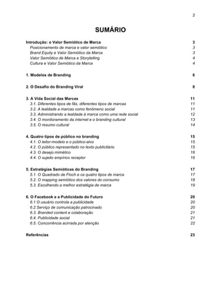 2


                                        SUMÁRIO
Introdução: o Valor Semiótico de Marca                           3
  Posicionamento de marca e valor semiótico                      3
  Brand Equity e Valor Semiótico da Marca                        3
  Valor Semiótico de Marca e Storytelling                        4
  Cultura e Valor Semiótico da Marca                             4

1. Modelos de Branding                                           6


2. O Desafio do Branding Viral                                   8


3. A Vida Social das Marcas                                     11
   3.1. Diferentes tipos de fãs, diferentes tipos de marcas     11
   3.2. A lealdade a marcas como fenômeno social                11
   3.3. Administrando a lealdade à marca como uma rede social   12
   3.4. O monitoramento da internet e o branding cultural       13
   3.5. O resumo cultural                                       14

4. Quatro tipos de público no branding                          15
   4.1. O leitor-modelo e o público-alvo                        15
   4.2. O público representado no texto publicitário            15
   4.3. O desejo mimético                                       16
   4.4. O sujeito empírico receptor                             16


5. Estratégias Semióticas do Branding                           17
   5.1. O Quadrado de Floch e os quatro tipos de marca          17
   5.2. O mapping semiótico dos valores do consumo              18
   5.3. Escolhendo a melhor estratégia de marca                 19


6. O Facebook e a Publicidade do Futuro                         20
   6.1 O usuário controla a publicidade                         20
   6.2 Serviço de comunicação patrocinado                       20
   6.3. Branded content e colaboração                           21
   6.4. Publicidade social                                      21
   6.5. Concorrência acirrada por atenção                       22

Referências                                                     23
 