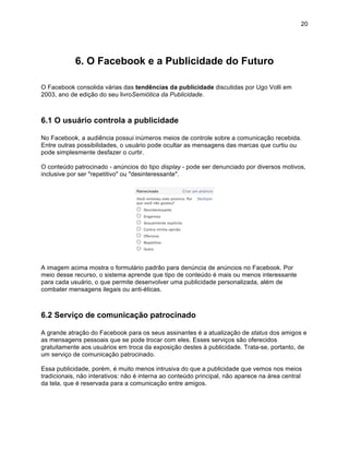 20




            6. O Facebook e a Publicidade do Futuro

O Facebook consolida várias das tendências da publicidade discutidas por Ugo Volli em
2003, ano de edição do seu livroSemiótica da Publicidade.



6.1 O usuário controla a publicidade

No Facebook, a audiência possui inúmeros meios de controle sobre a comunicação recebida.
Entre outras possibilidades, o usuário pode ocultar as mensagens das marcas que curtiu ou
pode simplesmente desfazer o curtir.

O conteúdo patrocinado - anúncios do tipo display - pode ser denunciado por diversos motivos,
inclusive por ser "repetitivo" ou "desinteressante".




A imagem acima mostra o formulário padrão para denúncia de anúncios no Facebook. Por
meio desse recurso, o sistema aprende que tipo de conteúdo é mais ou menos interessante
para cada usuário, o que permite desenvolver uma publicidade personalizada, além de
combater mensagens ilegais ou anti-éticas.



6.2 Serviço de comunicação patrocinado

A grande atração do Facebook para os seus assinantes é a atualização de status dos amigos e
as mensagens pessoais que se pode trocar com eles. Esses serviços são oferecidos
gratuitamente aos usuários em troca da exposição destes à publicidade. Trata-se, portanto, de
um serviço de comunicação patrocinado.

Essa publicidade, porém, é muito menos intrusiva do que a publicidade que vemos nos meios
tradicionais, não interativos: não é interna ao conteúdo principal, não aparece na área central
da tela, que é reservada para a comunicação entre amigos.
 