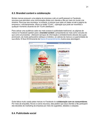 21


6.3. Branded content e colaboração

Muitas marcas possuem uma página de empresa e até um perfil pessoal no Facebook,
recursos que permitem uma comunicação direta com clientes e fãs por meio do mural e da
timeline. Para que isso aconteça, no entanto, é preciso que cada um deles vá até a página da
empresa e, voluntariamente, clique no botão "Curtir" - operação que pode ser revertida a
qualquer momento clicando-se em "Curtir (desfazer)".

Para cativar uma audiência cade vez mais avessa à publicidade tradicional, as páginas de
marca no Facebook apelam para o branded content, comportando-se mais como veículos do
que como anunciantes - oferecem serviços de informação e entretenimento através dos quais
promovem, de modo perlocutório (oblíquo e indireto), os valores da marca e a superioridade da
sua oferta. O Quiz ECOnsciente da Syene Empreendimentos ilustra essa abordagem.




Outra tática muito usada pelas marcas no Facebook é a colaboração com os consumidores.
Por meio de enquetes, fóruns e outros recursos, elas pedem que seus clientes e fãs participem
das decisões de marketing da empresa por meio de sugestões, debates e votações.



6.4. Publicidade social
 