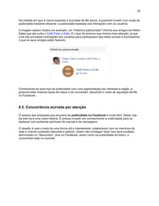 22


Na medida em que a marca expande a sua base de fãs ativos, é possível investir num modo de
publicidade bastante eficiente: a publicidade baseada nas interações com os usuários.

A imagem abaixo mostra um exemplo: um "Histórico patrocinado" informa aos amigos de Héber
Sales que ele curtiu o Café Feito a Grão. É o tipo de anúncio que chama mais atenção, já que
uma das principais motivações dos usuários para participarem das redes sociais é acompanhar
o que os seus amigos estão fazendo.




Combinando-se esse tipo de publicidade com uma segmentação por interesse e região, é
possível obter maiores taxas de clique e de conversão, reduzindo o custo de aquisição de fãs
no Facebook.



6.5. Concorrência acirrada por atenção

O acesso das empresas aos recursos de publicidade no Facebook é muito fácil. Saber usá-
los bem já é uma outra história. É preciso investir em conhecimento e criatividade para se
destacar num ambiente apinhado de marcas e de mensagens.

O desafio é usar o meio de uma forma útil e interessante, colaborando com os membros da
rede e criando conteúdo relevante e sedutor. Quem não conseguir fazer isso será ocultado,
denunciado ou "descurtido", pois no Facebook, assim como na publicidade do futuro, o
consumidor está no controle.
 