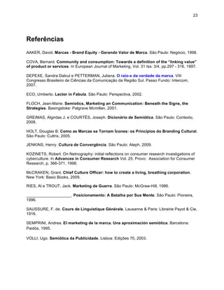 23




Referências
AAKER, David. Marcas - Brand Equity - Gerando Valor de Marca. São Paulo: Negócio, 1998.

COVA, Bernard. Community and consumption: Towards a definition of the “linking value”
of product or services. In European Journal of Marketing, Vol. 31 Iss: 3/4, pp.297 - 316, 1997.

DEPEXE, Sandra Dalcul e PETTERMAN, Juliana. O raio-x da verdade da marca. VIII
Congresso Brasileiro de Ciências da Comunicação da Região Sul. Passo Fundo: Intercom,
2007.

ECO, Umberto. Lector in Fabula. São Paulo: Perspectiva, 2002.

FLOCH, Jean-Marie. Semiotics, Marketing an Communication: Beneath the Signs, the
Strategies. Basingstoke: Palgrave Mcmillan, 2001.

GREIMAS, Algirdas J. e COURTÉS, Joseph. Dicionário de Semiótica. São Paulo: Contexto,
2008.

HOLT, Douglas B. Como as Marcas se Tornam Ícones: os Princípios do Branding Cultural.
São Paulo: Cultrix, 2005.

JENKINS, Henry. Cultura de Convergência. São Paulo: Aleph, 2009.

KOZINETS, Robert. On Netnography: initial reflections on consumer research investigations of
cyberculture. In Advances in Consumer Research Vol. 25. Provo: Association for Consumer
Research, p. 366-371, 1998.

McCRAKEN, Grant. Chief Culture Officer: how to create a living, breathing corporation.
New York: Basic Books, 2009.

RIES, Al e TROUT, Jack. Marketing de Guerra. São Paulo: McGraw-Hill, 1986.

____________________. Posicionamento: A Batalha por Sua Mente. São Paulo: Pioneira,
1996.

SAUSSURE, F. de. Cours de Linguistique Générale. Lausanne & Paris: Librairie Payot & Cie,
1916.

SEMPRINI, Andrea. El marketing de la marca. Una aproximación semiótica. Barcelona:
Paidós, 1995.

VOLLI, Ugo. Semiótica da Publicidade. Lisboa: Edições 70, 2003.
 