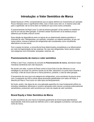 3




            Introdução: o Valor Semiótico de Marca
Desde Saussure (1916), compreendemos que os signos definem-se mutuamente por oposição.
Pouco interessa como o significante é feito, mas o modo como não o é. A mesma coisa vale
para o significado: ele se torna claro na medida em que exclui outros conteúdos.

O posicionamento da Pepsi como "a cola da próxima geração" só faz sentido na medida em
que há um cola da velha geração. O primeiro celular touchscreen só se destaca porque
sabemos que há telas untouch screen.

Essa relação de dependência entre os signos de um determinado sistema semiótico é
chamada de valor. Refrigerantes, por exemplo, compõem um sistema semiótico, já que, em
nossa cultura, marcas e sabores de refrigerantes são considerados como virtualmente
alternativos uns aos outros.

Com o passar do tempo, a concorrência força determinados competidores a se diferenciarem
por meio da fragmentação de tais sistemas. No caso dos refrigerantes, foram sendo criadas
sub-categorias como limonadas, laranjadas, tubaínas, etc.



Posicionamento de marca e valor semiótico

Al Ries e Jack Trout, criadores do conceito de Posicionamento de marca, abordaram essas
manobras semânticas sem citar Saussure.

De acordo com eles, a guerra da Pepsi contra a Coca-Cola é do tipo ofensiva e a sua
estratégia é a de tomar um caminho oposto ao do líder, atacando-o no ponto fraco inerente à
sua força: o fato de Coca-Cola ser a marca pioneira e, portanto, a cola da velha geração.

O lançamento de uma nova sub-categoria de refrigerantes, como aconteceu há poucos anos
com o surgimento da H2O e outras águas levemente gaseificadas com sabor de frutas, é
descrito por Ries e Trout como um caso típico de flanqueamento.

No fundo, porém, não deixa de ser uma aplicação específica do mais fundamental artifício do
branding: estabelecer diferenças e construir oposições entre marcas e produtos potencialmente
semelhantes, produzindo valor econômico por meio da criação de valor semiótico.



Brand Equity e Valor Semiótico da Marca

O valor econômico de uma marca é chamado geralmente de brand equity pela literatura
especializada. Este termo pode ser definido como o valor agregado a produtos e serviços pelo
nome de marca.
 