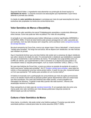 4


Segundo David Aaker, o ingrediente mais elementar na construção do brand equity é a
identidade de marca - o conjunto exclusivo de associações que representam o que marca
defende e promete aos clientes.

A criação do valor semiótico da marca é o processo por meio do qual associações de marca
exclusivas são projetadas na mente dos consumidores-alvo.



Valor Semiótico de Marca e Storytelling

Como se cria valor semiótico de marca? Estabelecendo oposições e construindo diferenças
entre marcas. Como isto pode ser feito na prática? Por meio de storytelling.

A narração é um meio poderoso para instituir diferenças e construir significados (GREIMAS e
COURTÉS, 2008). O herói de toda história está sempre perseguindo um valor, que pode ser,
por exemplo, viver seu lado devasso sem vergonha, como acontece numa campanha recente
da cerveja Devassa.

Na atual campanha da Coca-Cola, marca cujo slogan hoje é "abra a felicidade", o herói procura
"razões para acreditar". Ao longo da sua busca, ele se depara com obstáculos: as más notícias
que infestam os jornais.

Aqui é importante lembrar que uma boa história não existe sem a presença de algum obstáculo
que adie o alcance do objeto de valor. E é precisamente o obstáculo que estabelece a oposição
em que se fundamenta o valor semiótica da marca. "A narração nos surge [então] como um
conflito de valores, que superintendem a todo o processo ou a alguma ds suas partes e se
concretizam nesta ou naquela personagem, num ou noutro momento" (VOLLI, 2003, p. 115)

No caso das histórias da Coca-Cola, a marca se coloca na posição de ajudante do sujeito (o
herói) que busca "razões para acreditar". No VT Existem razões para acreditar, para cada má
notícia, a Coca apresenta uma boa notícia ainda melhor. A partir do seu site, é possível baixar
um livro que apresenta "125 razões para acreditar em um mundo melhor".

A história é encenada com a participação de consumidores por meio de ações promocionais
como a do estúdio móvel onde as pessoas podem gravar depoimentos sobre as coisas boas
que lhes acontecem. Por meio das timelines das redes sociais, a marca espalha sua
mensagem de otimismo. "A gente é mais feliz quando não está sozinho", informa uma
atualização recente no Facebook.

Essa campanha é um belo caso de narrativa transmídia. E um exemplo claro de como uma
marca pode criar valor semiótico por meio dessas poderosas máquinas sociais de
diferenciação que são as histórias.



Cultura e Valor Semiótico da Marca

Uma marca, no entanto, não pode contar uma história qualquer. É preciso que ela tenha
autoridade política e cultural para tratar de certos assuntos (HOLT, 2005).
 