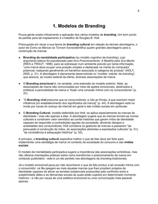 6




                           1. Modelos de Branding
Pouca gente avalia criticamente a aplicação dos vários modelos de branding. Um bom ponto
de partida para tal mapeamento é o trabalho de Douglas B. Holt.

Preocupado em situar a sua teoria de branding cultural em relação às demais abordagens, o
autor de Como as Marcas se Tornam Íconesidentifica quatro grandes abordagens para a
construção de marcas.

●   Branding de mentalidade participativa (ou modelo cognitivo de branding), cujo
    argumento básico foi popularizado pelo livro Posicionamento: A Batalha pela Sua Mente
    (RIES e TROUT, 1996): para se sobressair num ambiente poluído por tanta informação,
    “uma marca deve ocupar uma posição simples e destacada na mente do comprador
    potencial, realçando geralmente um benefício associado à categoria do produto” (HOLT,
    2005, p. 31). A abordagem é plenamente desenvolvida no “modelo ‘cebola’ de branding”,
    que associa, ao núcleo estável da oferta, diversas associações de marca.

●   O Branding emocional é, na verdade, uma extensão do modelo anterior. Nele, as
    associações de marca são comunicadas por meio de apelos emocionais, destinados a
    enfatizar a peronalidade da marca e “forjar uma conexão íntima com os consumidores” (p.
    37).

●   “O Branding viral presume que os consumidores, e não as firmas, é que exercem maior
    influência [no estabelecimento dos significados da marca]” (p. 44). A abordagem está na
    moda por causa do avanço da internet em geral e das mídias sociais em particular.

●   O Branding Cultural, modelo defendido por Holt, se aplica especialmente às marcas de
    identidade - mas não apenas a elas. A abordagem sugere que as marcas tornam-se ícones
    culturais e constroem valor semiótico ao contar histórias que geram mitos de identidade
    capazes de responder a contradições agudas da sociedade, aliviando desejos e
    ansiedades dos consumidores. Holt conclama os gestores de marcas a passarem “da
    persuasão à construção de mitos, de associações abstratas a expressões culturais” (p. 51),
    “da consistência à adequação histórica” (p. 52).

A principio, o branding cultural especifica melhor o que de fato deve ser feito para
implementar uma estratégia de marca no contexto da sociedade do consumo e das mídias
sociais.

O modelo de mentalidade participativa sugere a importância das associações simbólicas, mas
não oferece orientações práticas sobre como transformar o posicionamento da marca em
conteúdo publicitário - este é um elo perdido nas abordagens de branding tradicionais.

Já o modelo emocional peca por não reconhecer o que de fato produz a tal conexão íntima com
o consumidor: os fãs apegam-se mais àquelas marcas que lhes propõem projetos de
identidade capazes de aliviar as tensões existenciais produzidas pelo confronto entre a
subjetividade deles e as demandas sociais às quais estão sujeitos em determinado momento
histórico - e não por causa de uma estética emocional ou uma comunicação mais pessoal
apenas.
 