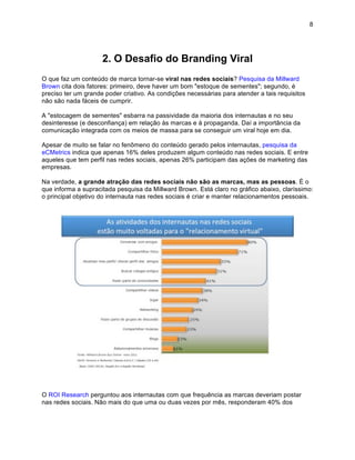 8




                     2. O Desafio do Branding Viral
O que faz um conteúdo de marca tornar-se viral nas redes sociais? Pesquisa da Millward
Brown cita dois fatores: primeiro, deve haver um bom "estoque de sementes"; segundo, é
preciso ter um grande poder criativo. As condições necessárias para atender a tais requisitos
não são nada fáceis de cumprir.

A "estocagem de sementes" esbarra na passividade da maioria dos internautas e no seu
desinteresse (e desconfiança) em relação às marcas e à propaganda. Daí a importância da
comunicação integrada com os meios de massa para se conseguir um viral hoje em dia.

Apesar de muito se falar no fenômeno do conteúdo gerado pelos internautas, pesquisa da
eCMetrics indica que apenas 16% deles produzem algum conteúdo nas redes sociais. E entre
aqueles que tem perfil nas redes sociais, apenas 26% participam das ações de marketing das
empresas.

Na verdade, a grande atração das redes sociais não são as marcas, mas as pessoas. É o
que informa a supracitada pesquisa da Millward Brown. Está claro no gráfico abaixo, claríssimo:
o principal objetivo do internauta nas redes sociais é criar e manter relacionamentos pessoais.




O ROI Research perguntou aos internautas com que frequência as marcas deveriam postar
nas redes sociais. Não mais do que uma ou duas vezes por mês, responderam 40% dos
 