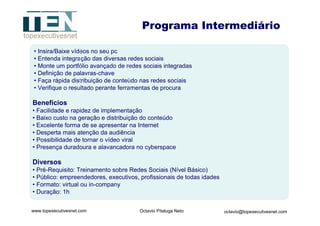 Insira/Baixe vídeos no seu pc Entenda integração das diversas redes sociais Monte um portfólio avançado de redes sociais integradas Definição de palavras-chave Faça rápida distribuição de conteúdo nas redes sociais Verifique o resultado perante ferramentas de procura Benefícios Facilidade e rapidez de implementação Baixo custo na geração e distribuição do conteúdo Excelente forma de se apresentar na Internet Desperta mais atenção da audiência Possibilidade de tornar o vídeo viral Presença duradoura e alavancadora no cyberspace Diversos Pré-Requisito: Treinamento sobre Redes Sociais (Nível Básico) Público: empreendedores, executivos, profissionais de todas idades  Formato: virtual ou in-company Duração: 1h Programa Intermediário 