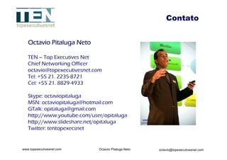 Contato Octavio Pitaluga Neto TEN – Top Executives Net Chief Networking Officer   [email_address] Tel: +55 21. 2235-8721 Cel: +55 21. 8829-4933 Skype: octaviopitaluga MSN: octaviopitaluga@hotmail.com GTalk: opitaluga@gmail.com http://www.youtube.com/user/opitaluga http://www.slideshare.net/opitaluga Twitter: tentopexecsnet 