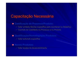 CapacitaCapacitaçção Necessão Necessááriaria
CertificaCertificaçção de Processo/Produto;ão de Processo/Produto;
Criar unidade tCriar unidade téécnica especcnica especíífica para coordenar os trabalhosfica para coordenar os trabalhos
Controle de Qualidade no Processo e no ProdutoControle de Qualidade no Processo e no Produto
QualificaQualificaçção/Homologaão/Homologaçção Produtos;ão Produtos;
Criar estrutura especCriar estrutura especííficafica
Novos Produtos;Novos Produtos;
Criar equipe de desenvolvimentoCriar equipe de desenvolvimento
 