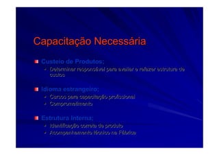 CapacitaCapacitaçção Necessão Necessááriaria
Custeio de Produtos;Custeio de Produtos;
Determinar responsDeterminar responsáável para avaliar e refazer estrutura devel para avaliar e refazer estrutura de
custoscustos
Idioma estrangeiro;Idioma estrangeiro;
Cursos para capacitaCursos para capacitaçção profissionalão profissional
ComprometimentoComprometimento
Estrutura Interna;Estrutura Interna;
IdentificaIdentificaçção correta de produtoão correta de produto
Acompanhamento tAcompanhamento téécnico na Fcnico na Fáábricabrica
 