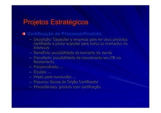 Projetos EstratProjetos Estratéégicosgicos
CertificaCertificaçção de Processo/Produto;ão de Processo/Produto;
–– DescriDescriçção: Capacitar a empresa para ter seus produtosão: Capacitar a empresa para ter seus produtos
certificado e poder exportar para todos os mercados decertificado e poder exportar para todos os mercados de
interesseinteresse
–– BenefBenefíício: possibilidade de aumento de vendacio: possibilidade de aumento de venda
–– Resultado: possibilidade de crescimento em X% noResultado: possibilidade de crescimento em X% no
faturamentofaturamento
–– ResponsResponsááveis: ...veis: ...
–– Equipe: ...Equipe: ...
–– Prazo para conclusão: ...Prazo para conclusão: ...
–– Recurso: Busca deRecurso: Busca de ÓÓrgão Certificadorrgão Certificador
–– Precedências: produto com certificaPrecedências: produto com certificaççãoão
 
