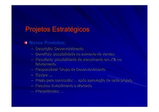 Projetos EstratProjetos Estratéégicosgicos
Novos Produtos;Novos Produtos;
–– DescriDescriçção: Desenvolvimentoão: Desenvolvimento
–– BenefBenefíício: possibilidade no aumento de vendascio: possibilidade no aumento de vendas
–– Resultado: possibilidade de crescimento em X% noResultado: possibilidade de crescimento em X% no
faturamento.faturamento.
–– ResponsResponsáável: Grupo de Desenvolvimentovel: Grupo de Desenvolvimento
–– Equipe: ...Equipe: ...
–– Prazo para conclusão: ... apPrazo para conclusão: ... apóós aprovas aprovaçção de cada projetoão de cada projeto
–– Recurso: Investimento e MercadoRecurso: Investimento e Mercado
–– Precedências: ...Precedências: ...
 
