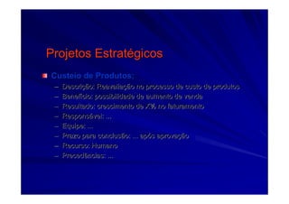 Projetos EstratProjetos Estratéégicosgicos
Custeio de Produtos;Custeio de Produtos;
–– DescriDescriçção: Reavaliaão: Reavaliaçção no processo de custo de produtosão no processo de custo de produtos
–– BenefBenefíício: possibilidade de aumento de vendacio: possibilidade de aumento de venda
–– Resultado: crescimento de X% no faturamentoResultado: crescimento de X% no faturamento
–– ResponsResponsáável: ...vel: ...
–– Equipe: ...Equipe: ...
–– Prazo para conclusão: ... apPrazo para conclusão: ... apóós aprovas aprovaççãoão
–– Recurso: HumanoRecurso: Humano
–– Precedências: ...Precedências: ...
 