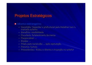 Projetos EstratProjetos Estratéégicosgicos
Idioma estrangeiro;Idioma estrangeiro;
–– DescriDescriçção: Capacitar o profissional para trabalhar com oão: Capacitar o profissional para trabalhar com o
mercado externomercado externo
–– BenefBenefíício: credibilidadecio: credibilidade
–– Resultado: fortalecimento da marcaResultado: fortalecimento da marca
–– ResponsResponsáável: ...vel: ...
–– Equipe: ...Equipe: ...
–– Prazo para conclusão: ... apPrazo para conclusão: ... apóós aprovas aprovaççãoão
–– Recurso: CursosRecurso: Cursos
–– Precedências: Visitas a clientes e inspePrecedências: Visitas a clientes e inspeçção no exteriorão no exterior
 