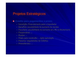Projetos EstratProjetos Estratéégicosgicos
CrCréédito para pagamentos a prazo;dito para pagamentos a prazo;
–– DescriDescriçção: Financiamento para o importadorão: Financiamento para o importador
–– BenefBenefíício: possibilidade de aumento de vendascio: possibilidade de aumento de vendas
–– Resultado: possibilidade de aumento em X% no faturamentoResultado: possibilidade de aumento em X% no faturamento
–– ResponsResponsáável: ...vel: ...
–– Equipe: ...Equipe: ...
–– Prazo para conclusão: ... apPrazo para conclusão: ... apóós aprovas aprovaççãoão
–– Recurso: Seguradoras de CrRecurso: Seguradoras de Crééditosditos
–– Precedências: ...Precedências: ...
 