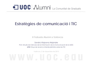 Estratègies de comunicació i TIC
 s a èg es     co u cac ó C


                   II Trobada Alumni a València

                      Sandra Vilajoana Alejandre
  Prof. Estudis de Ciències de la Informació i de la Comunicació de la UOC
              i2TIC Grup de recerca interdisciplinària sobre les TIC

                     València, 2 de desembre de 2010
 