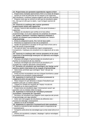 23. Proporcioneu als aprenents experiències regulars d’èxit
  Proporcioneu múltiples oportunitats d’èxit a la classe de llengua
  Ajusteu el nivell de dificultat de les tasques a les capacitats
dels estudiants i combineu tasques exigents amb les més senzilles
  Prepareu tests que se centren en allò que els estudiants saben
fer, més que en allò que no saben, i que incloguin opcions de
millora
24. Construïu la confiança dels vostres aprenents
proporcionant ànims amb regularitat
  Atraieu l’atenció dels estudiants cap a les seves fortaleses i
capacitats
  Indiqueu als estudiants que confieu en el seu esforç
d’aprenentatge i en la seva capacitat de completar les tasques
25. Ajudeu a disminuir l’ansietat lingüística eliminant o
reduint els elements que produeixen ansietat en l’entorn
d’aprenentatge
  Eviteu la comparació social, fins i tot de tipus subtil
  Promoveu la cooperació en lloc de la competició
  Ajudeu els aprenents a acceptar el fet que faran errors com a
part del procés d’aprenentatge
  Feu que els tests i les avaluacions siguin completament
transparents i impliqueu els estudiants en la negociació de la nota
final
26. Construïu la confiança dels vostres aprenents en les seves
capacitats d’aprenentatge ensenyant-los diferents estratègies
d’aprenentatge
  Ensenyeu estratègies d’aprenentatge als estudiants per a
facilitar la incorporació de nou material
  Ensenyeu estratègies de comunicació als estudiants a fi
d’ajudar-los a superar dificultats comunicatives
27. Permeteu als estudiants que mantinguin una imatge social
positiva mentre intervenen en les tasques d’aprenentatge
  Seleccioneu activitats que continguin ‘bons’ rols per als
participants
  Eviteu accions incomodants com les crítiques humiliants o posar
en evidència els estudiants inesperadament
28. Augmenteu la motivació de l’estudiant promovent la
cooperació entre els aprenents
  Poseu tasques en què demaneu a equips d’estudiants que
treballin junts per un mateix objectiu
  Tingueu en compte els resultats de l’equip i no sols els
individuals en la vostra qualificació
  Proporcioneu als estudiants algun ‘entrenament social’ per
aprendre com es treballa millor en equip
29. Augmenteu la motivació de l’estudiant promovent
activament l’autonomia de l’aprenent
  Permeteu als estudiants que elegeixin tants aspectes del procés
d’aprenentatge com sigui possible
  Cediu tant com pugueu als estudiants els diferents rols i
funcions de lideratge i ensenyament
  Adopteu el rol de facilitador
30. Augmenteu la capacitat d’automotivació dels estudiants
  Eleveu la consciència dels estudiants sobre la importància de
l’automotivació
  Compartiu amb altres les estratègies que us han estat útils en el
passat
  Animeu els estudiants a adoptar, desplegar i aplicar estratègies
d’automotivació
 