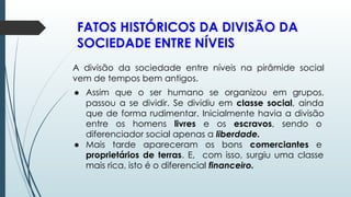 FATOS HISTÓRICOS DA DIVISÃO DA
SOCIEDADE ENTRE NÍVEIS
A divisão da sociedade entre níveis na pirâmide social
vem de tempos bem antigos.
● Assim que o ser humano se organizou em grupos,
passou a se dividir. Se dividiu em classe social, ainda
que de forma rudimentar. Inicialmente havia a divisão
entre os homens livres e os escravos, sendo o
diferenciador social apenas a liberdade.
● Mais tarde apareceram os bons comerciantes e
proprietários de terras. E, com isso, surgiu uma classe
mais rica, isto é o diferencial financeiro.
 