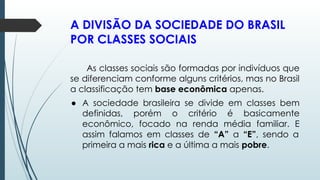 A DIVISÃO DA SOCIEDADE DO BRASIL
POR CLASSES SOCIAIS
As classes sociais são formadas por indivíduos que
se diferenciam conforme alguns critérios, mas no Brasil
a classificação tem base econômica apenas.
● A sociedade brasileira se divide em classes bem
definidas, porém o critério é basicamente
econômico, focado na renda média familiar. E
assim falamos em classes de “A” a “E”, sendo a
primeira a mais rica e a última a mais pobre.
 