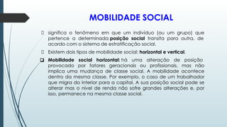 MOBILIDADE SOCIAL
significa o fenômeno em que um indivíduo (ou um grupo) que
pertence a determinada posição social transita para outra, de
acordo com o sistema de estratificação social.
Existem dois tipos de mobilidade social: horizontal e vertical.
❑ Mobilidade social horizontal: há uma alteração de posição
provocado por fatores geracionais ou profissionais, mas não
implica uma mudança de classe social. A mobilidade acontece
dentro da mesma classe. Por exemplo, o caso de um trabalhador
que migra do interior para a capital. A sua posição social pode se
alterar mas o nível de renda não sofre grandes alterações e, por
isso, permanece na mesma classe social.
 