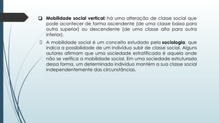 ❑ Mobilidade social vertical: há uma alteração de classe social que
pode acontecer de forma ascendente (de uma classe baixa para
outra superior) ou descendente (de uma classe alta para outra
inferior).
A mobilidade social é um conceito estudado pela sociologia, que
indica a possibilidade de um indivíduo subir de classe social. Alguns
autores afirmam que uma sociedade estratificada é aquela onde
não se verifica a mobilidade social. Em uma sociedade estruturada
dessa forma, um determinado indivíduo mantém a sua classe social
independentemente das circunstâncias.
 