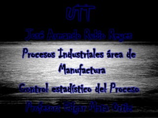 UTT
  José Armando Rubio Reyes
 Procesos Industriales área de
           Manufactura
Control estadístico del Proceso
  Profesor: Edgar Mata Ortiz
 