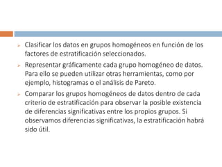  Clasificar los datos en grupos homogéneos en función de los
factores de estratificación seleccionados.
 Representar gráficamente cada grupo homogéneo de datos.
Para ello se pueden utilizar otras herramientas, como por
ejemplo, histogramas o el análisis de Pareto.
 Comparar los grupos homogéneos de datos dentro de cada
criterio de estratificación para observar la posible existencia
de diferencias significativas entre los propios grupos. Si
observamos diferencias significativas, la estratificación habrá
sido útil.
 