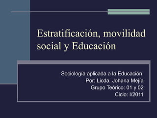Estratificación, movilidad social y Educación Sociología aplicada a la Educación  Por: Licda. Johana Mejía Grupo Teórico: 01 y 02 Ciclo: I/2011 