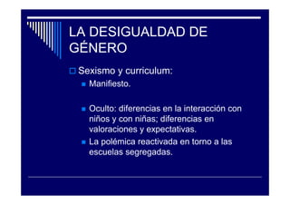 LA DESIGUALDAD DE
GÉNERO
Sexismo y curriculum:
Manifiesto.
Oculto: diferencias en la interacción con
niños y con niñas; diferencias en
valoraciones y expectativas.
La polémica reactivada en torno a las
escuelas segregadas.
 